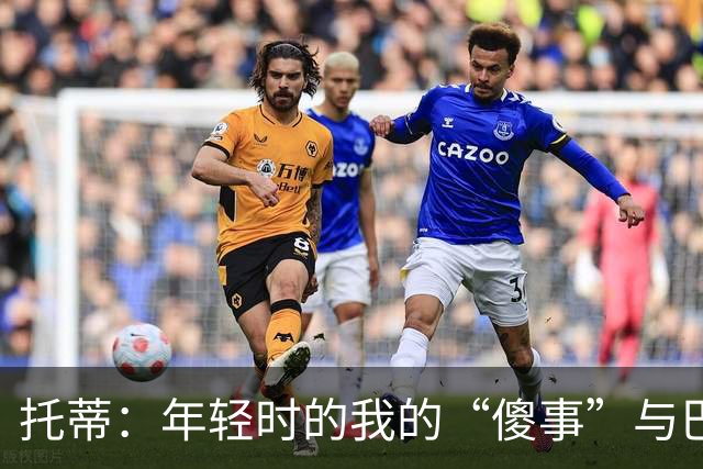 托蒂：年轻时的我的“傻事”与巴洛特利的“火药桶